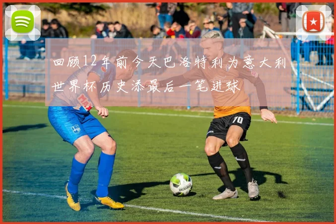 回顾12年前今天巴洛特利为意大利世界杯历史添最后一笔进球