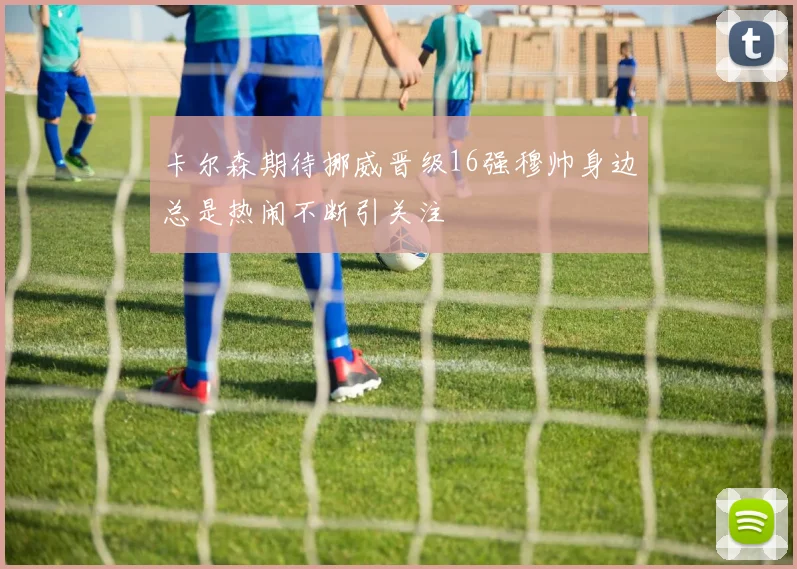 卡尔森期待挪威晋级16强穆帅身边总是热闹不断引关注