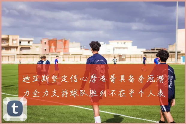 迪亚斯坚定信心摩洛哥具备夺冠潜力全力支持球队胜利不在乎个人表现