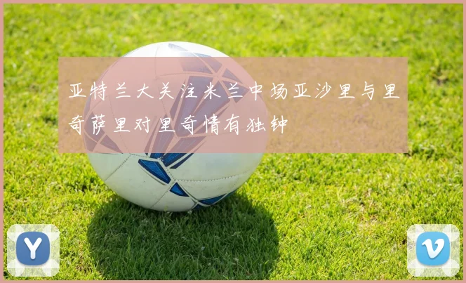 亚特兰大关注米兰中场亚沙里与里奇萨里对里奇情有独钟