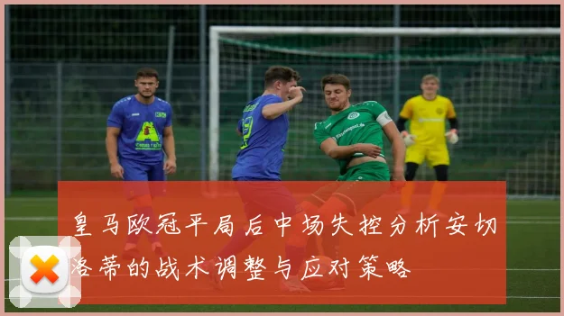 皇马欧冠平局后中场失控分析安切洛蒂的战术调整与应对策略