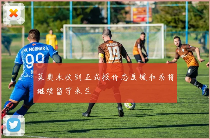 莱奥未收到正式报价态度缓和或将继续留守米兰