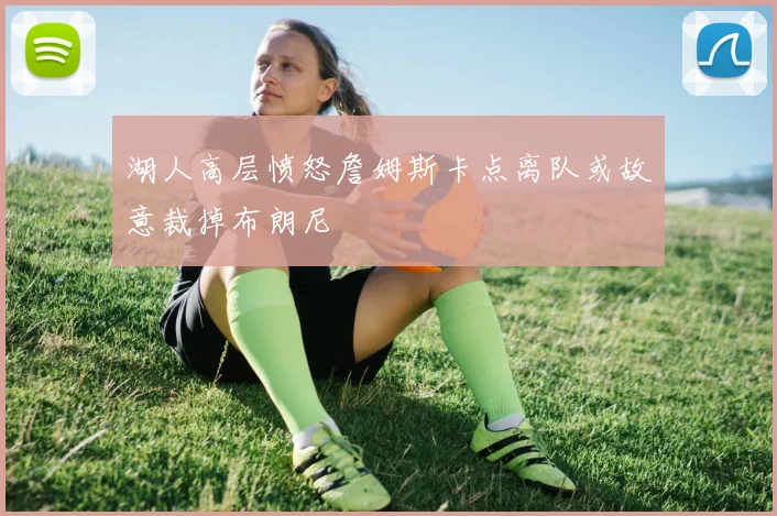 湖人高层愤怒詹姆斯卡点离队或故意裁掉布朗尼