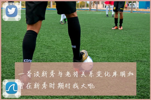 一哥谈新秀与老将关系变化库明加曾在新秀时期对我大吼