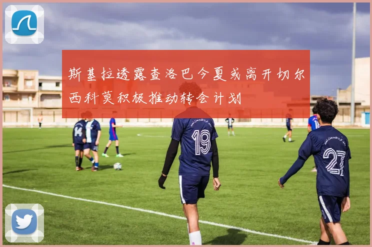 斯基拉透露查洛巴今夏或离开切尔西科莫积极推动转会计划