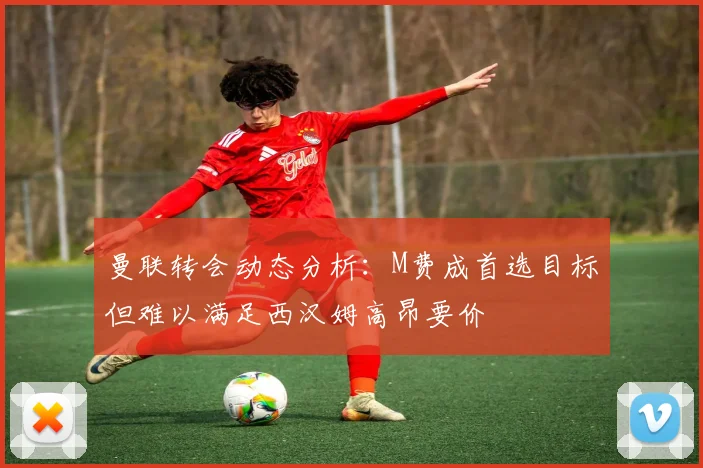 曼联转会动态分析：M费成首选目标但难以满足西汉姆高昂要价