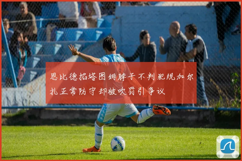 恩比德掐塔图姆脖子不判犯规加尔扎正常防守却被吹罚引争议