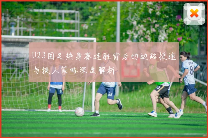 U23国足热身赛连胜背后的边路提速与换人策略深度解析