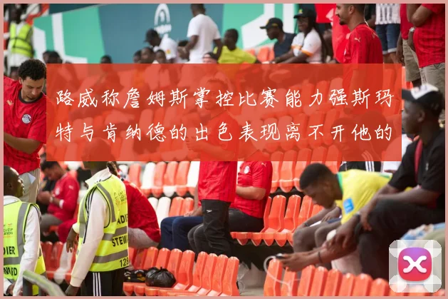 路威称詹姆斯掌控比赛能力强斯玛特与肯纳德的出色表现离不开他的指导