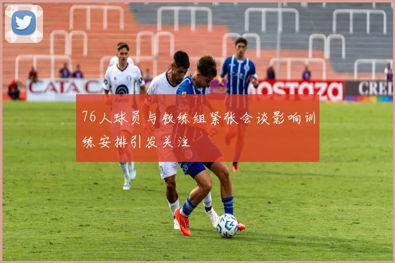 76人球员与教练组紧张会谈影响训练安排引发关注