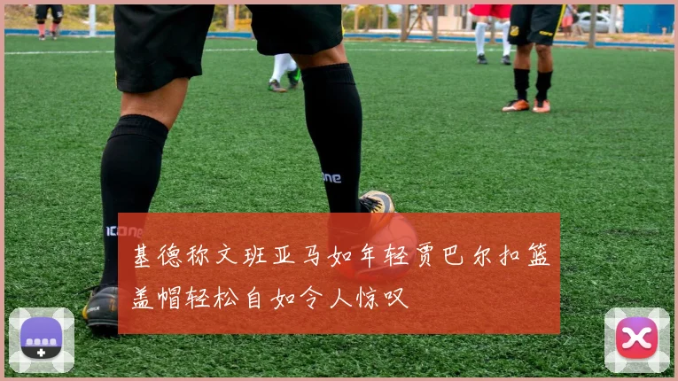 基德称文班亚马如年轻贾巴尔扣篮盖帽轻松自如令人惊叹