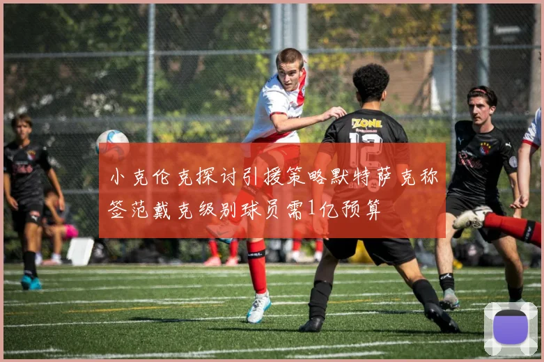 小克伦克探讨引援策略默特萨克称签范戴克级别球员需1亿预算