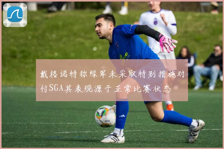 戴格诺特称绿军未采取特别措施对付SGA其表现源于正常比赛状态