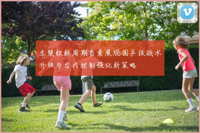 王楚钦新周期首秀展现国乒技战术升级与台内控制强化新策略