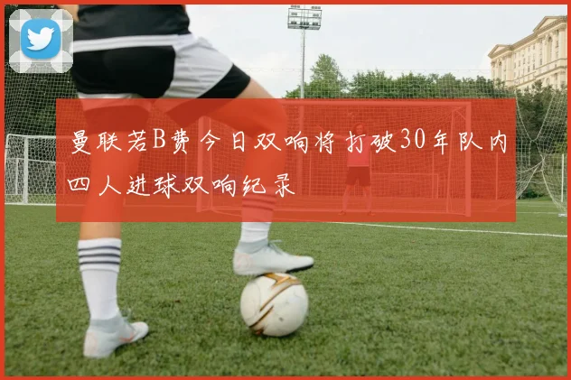 曼联若B费今日双响将打破30年队内四人进球双响纪录