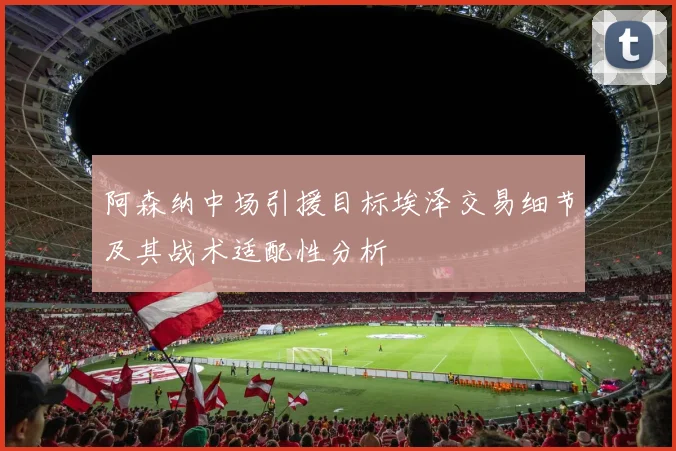 阿森纳中场引援目标埃泽交易细节及其战术适配性分析