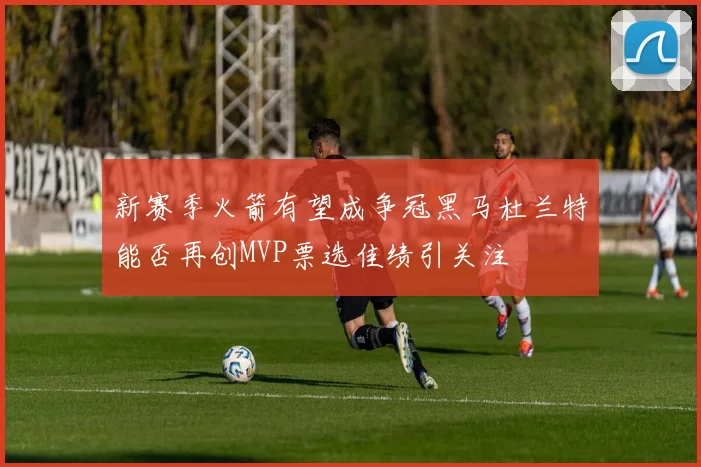 新赛季火箭有望成争冠黑马杜兰特能否再创MVP票选佳绩引关注