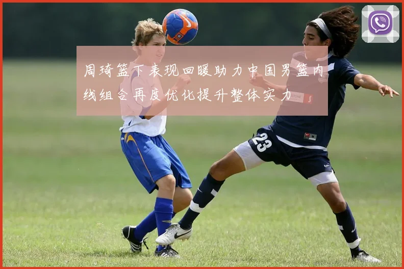 周琦篮下表现回暖助力中国男篮内线组合再度优化提升整体实力