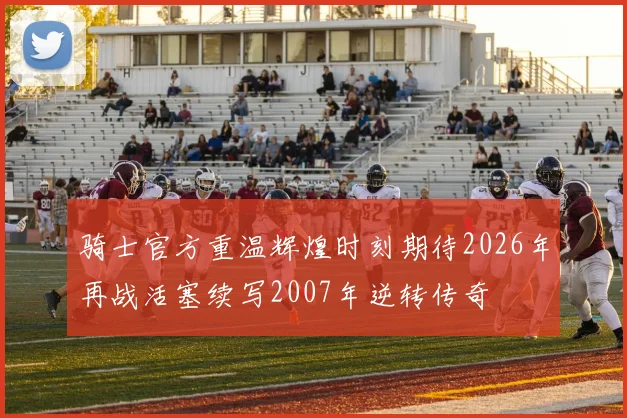骑士官方重温辉煌时刻期待2026年再战活塞续写2007年逆转传奇