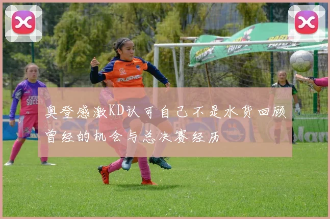 奥登感激KD认可自己不是水货回顾曾经的机会与总决赛经历