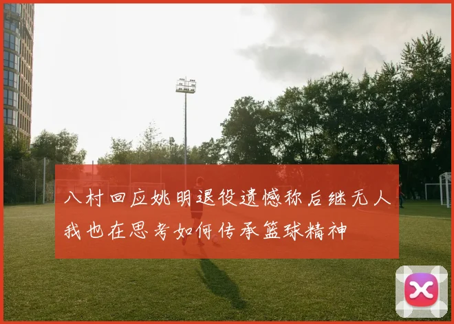八村回应姚明退役遗憾称后继无人我也在思考如何传承篮球精神