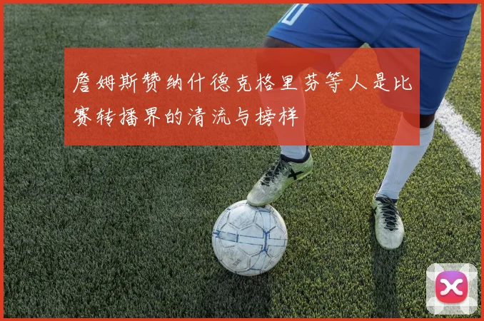 詹姆斯赞纳什德克格里芬等人是比赛转播界的清流与榜样