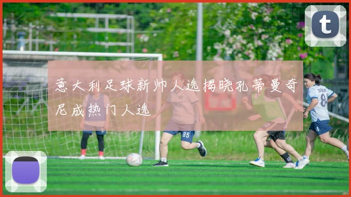 意大利足球新帅人选揭晓孔蒂曼奇尼成热门人选
