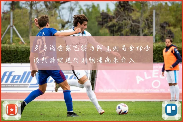 罗马诺透露巴黎与阿克利乌舍转会谈判持续进行利物浦尚未介入